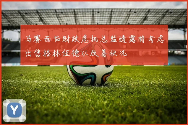 马赛面临财政危机总监透露将考虑出售格林伍德以改善状况