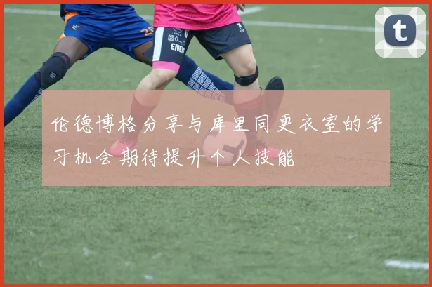 伦德博格分享与库里同更衣室的学习机会期待提升个人技能