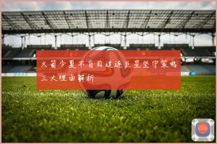 火箭今夏不盲目追逐巨星坚守策略三大理由解析