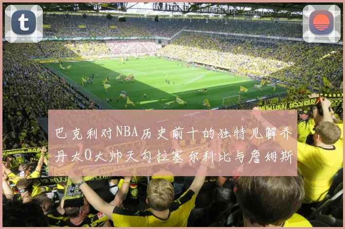 巴克利对NBA历史前十的独特见解乔丹大O大帅天勾拉塞尔科比与詹姆斯排名分析