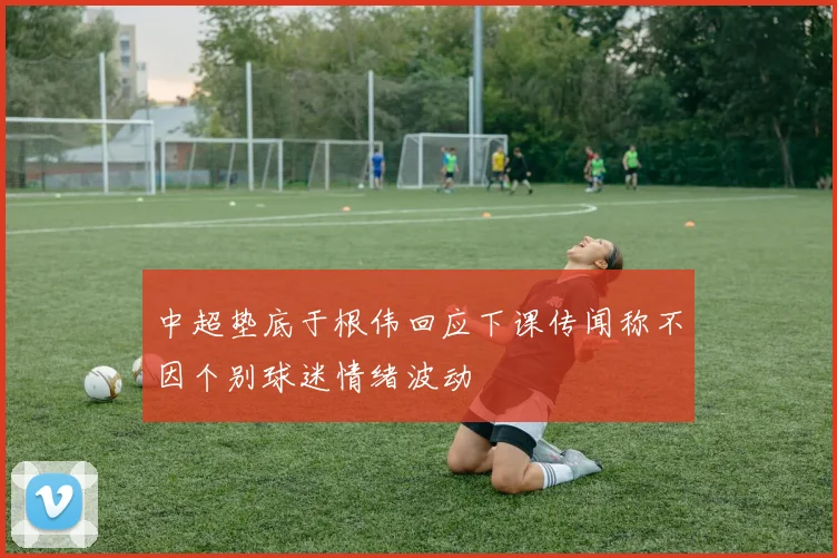 中超垫底于根伟回应下课传闻称不因个别球迷情绪波动