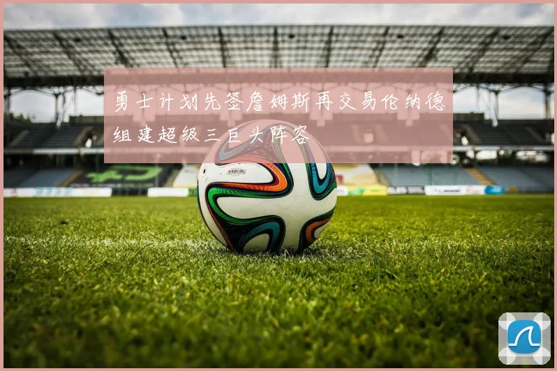 勇士计划先签詹姆斯再交易伦纳德组建超级三巨头阵容