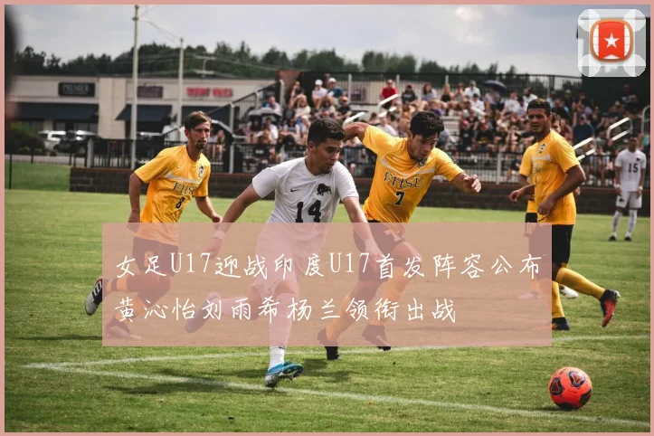 女足U17迎战印度U17首发阵容公布黄沁怡刘雨希杨兰领衔出战