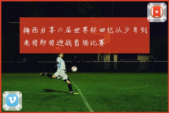 梅西分享六届世界杯回忆从少年到老将即将迎战首场比赛
