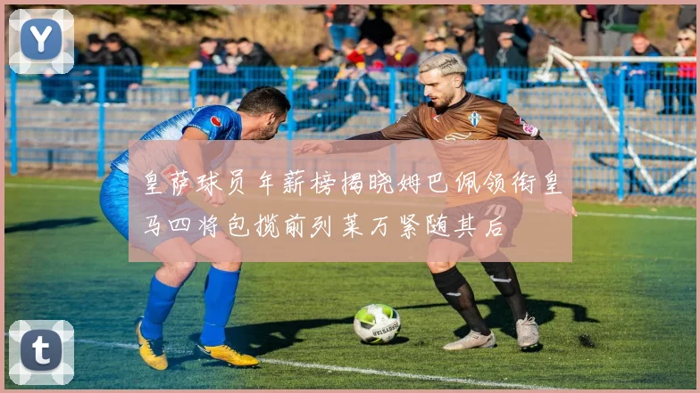 皇萨球员年薪榜揭晓姆巴佩领衔皇马四将包揽前列莱万紧随其后